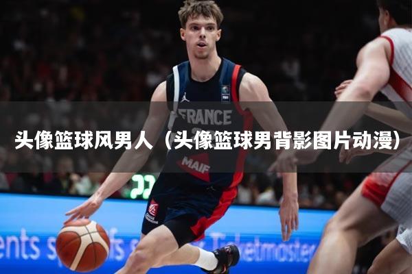 头像篮球风男人（头像篮球男背影图片动漫）